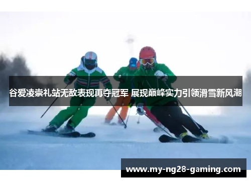 谷爱凌崇礼站无敌表现再夺冠军 展现巅峰实力引领滑雪新风潮
