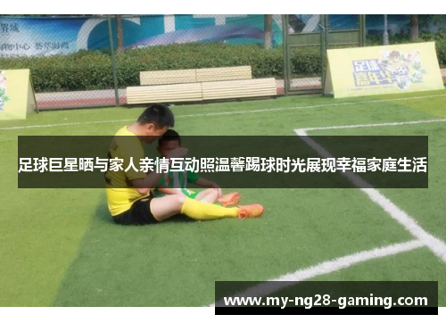 足球巨星晒与家人亲情互动照温馨踢球时光展现幸福家庭生活 足球巨星晒与家人亲情互动照温馨踢球时光展现幸福家庭生活