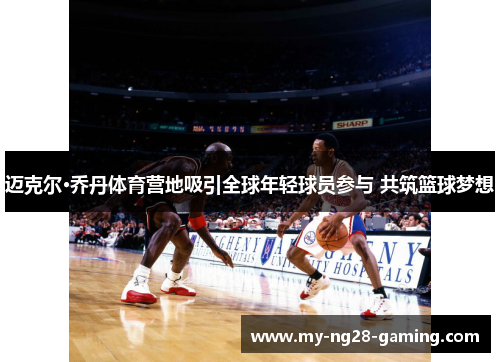 迈克尔·乔丹体育营地吸引全球年轻球员参与 共筑篮球梦想