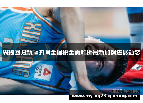 周琦回归新疆时间全揭秘全面解析最新加盟进展动态