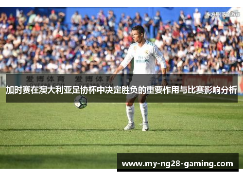 加时赛在澳大利亚足协杯中决定胜负的重要作用与比赛影响分析 加时赛在澳大利亚足协杯中决定胜负的重要作用与比赛影响分析