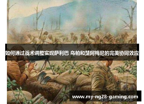 如何通过战术调整实现萨利巴 乌帕和楚阿梅尼的完美协同效应