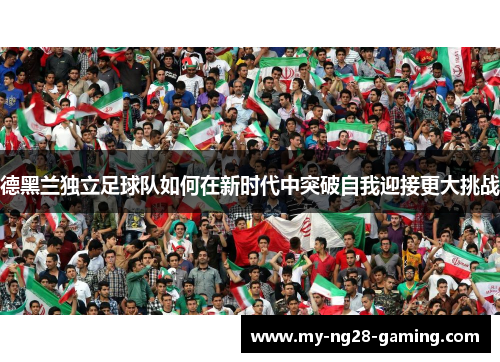 德黑兰独立足球队如何在新时代中突破自我迎接更大挑战