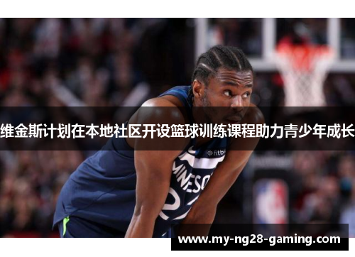 维金斯计划在本地社区开设篮球训练课程助力青少年成长