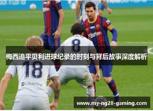 梅西追平贝利进球纪录的时刻与背后故事深度解析